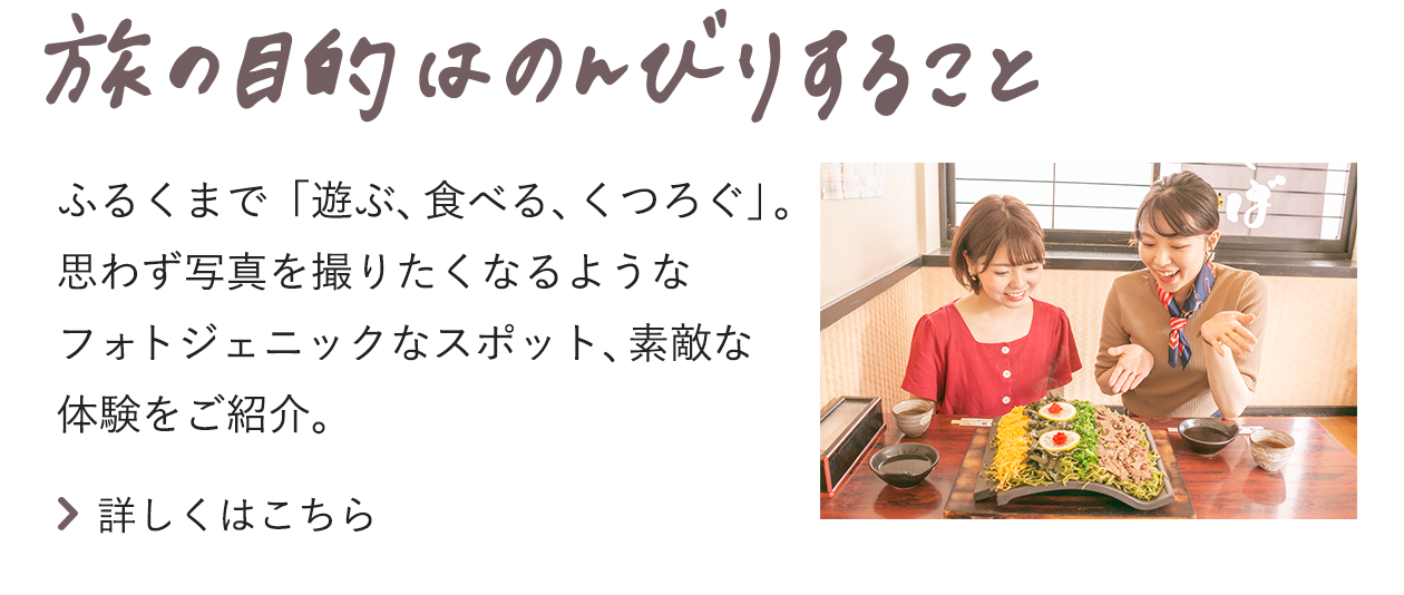 旅の目的はのんびりすること ふるくまで「遊ぶ、食べる、くつろぐ」。思わず写真を撮りたくなるようなフォトジェニックなスポット、素敵な体験をご紹介。詳しくはこちら